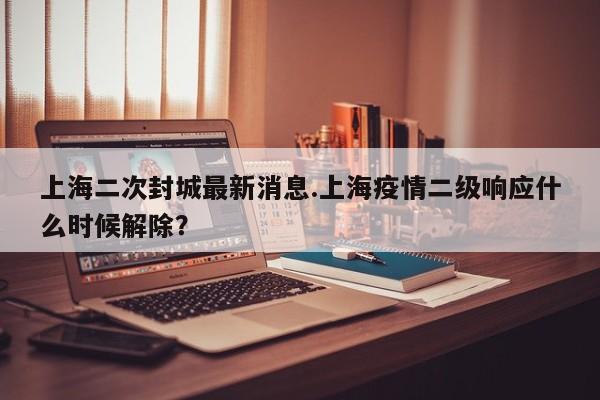 上海二次封城最新消息.上海疫情二级响应什么时候解除？